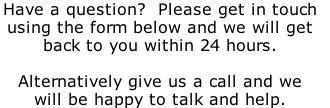 Have a question?  Please get in touch  using the form below and we will get  back to you within 24 hours.  Alternatively give us a call and we  will be happy to talk and help.